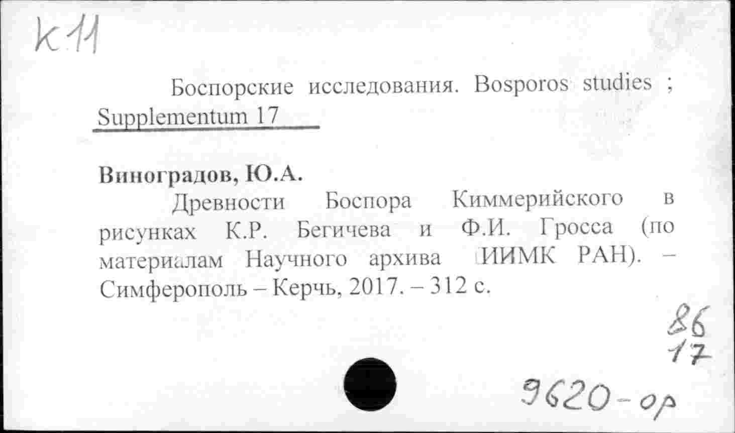 ﻿к fl
Боспорские исследования. Bosporos studies ; Suppiementum 17
Виноградов, Ю.А.
Древности Боспора Киммерийского в рисунках К.Р. Бегичева и Ф.И. 1 росса (по материалам Научного архива ИИМК РАН). -Симферополь - Керчь, 2017. - 312 с.